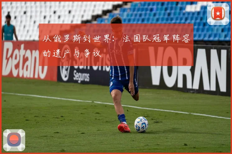 从俄罗斯到世界：法国队冠军阵容的遗产与争议