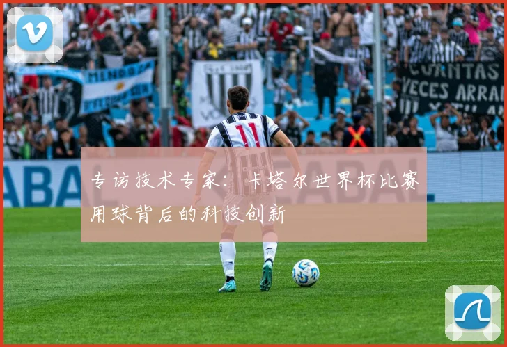 专访技术专家：卡塔尔世界杯比赛用球背后的科技创新