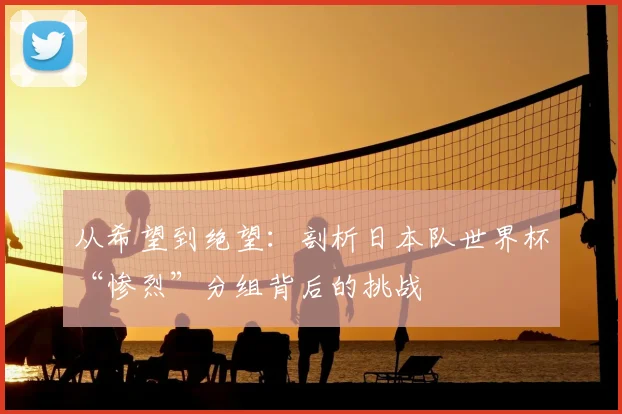 从希望到绝望：剖析日本队世界杯“惨烈”分组背后的挑战