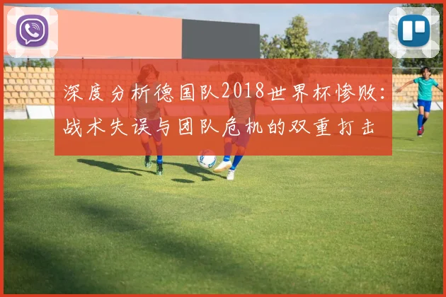 深度分析德国队2018世界杯惨败:战术失误与团队危机的双重打击