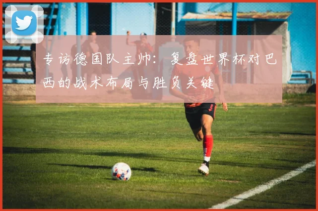 专访德国队主帅：复盘世界杯对巴西的战术布局与胜负关键