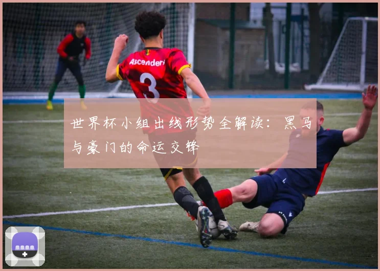 世界杯小组出线形势全解读：黑马与豪门的命运交锋