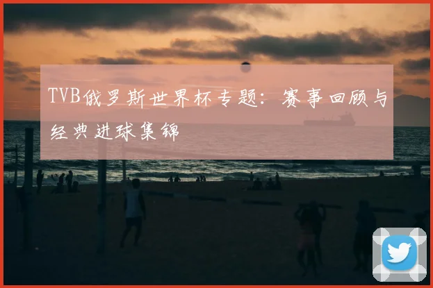 TVB俄罗斯世界杯专题:赛事回顾与经典进球集锦