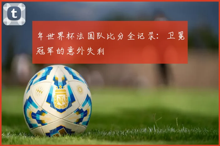 年世界杯法国队比分全记录：卫冕冠军的意外失利