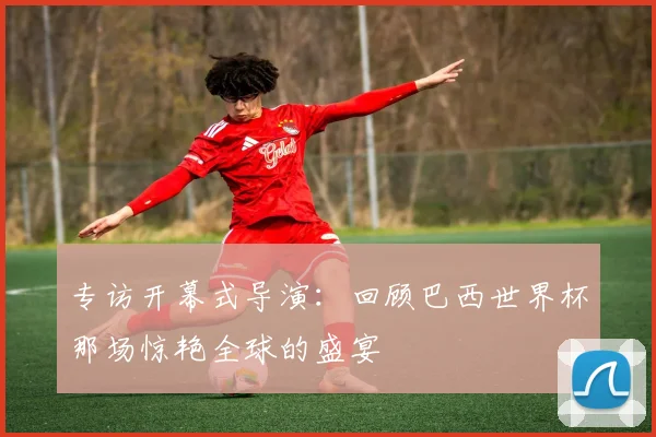 专访开幕式导演：回顾巴西世界杯那场惊艳全球的盛宴