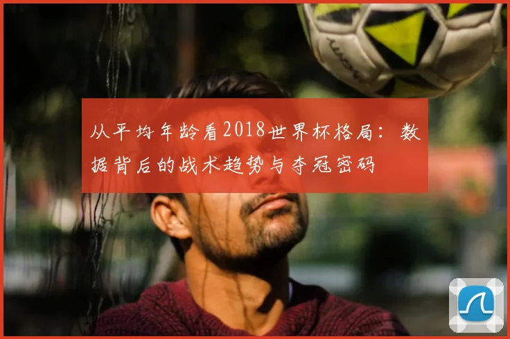 从平均年龄看2018世界杯格局：数据背后的战术趋势与夺冠密码