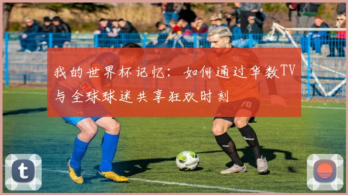 我的世界杯记忆:如何通过华数TV与全球球迷共享狂欢时刻