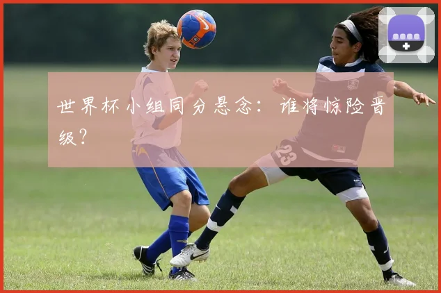 世界杯小组同分悬念：谁将惊险晋级？