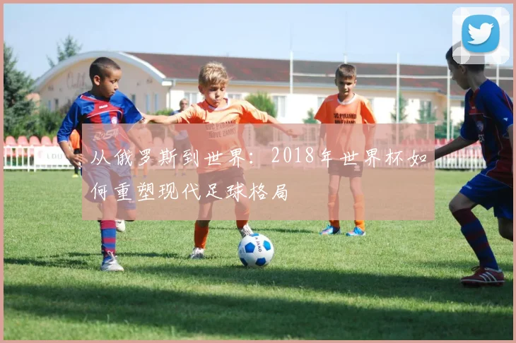 从俄罗斯到世界：2018年世界杯如何重塑现代足球格局