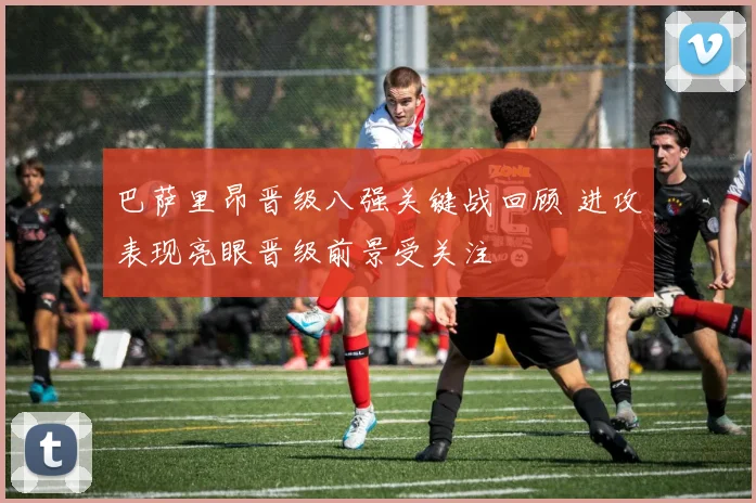 巴萨里昂晋级八强关键战回顾 进攻表现亮眼晋级前景受关注