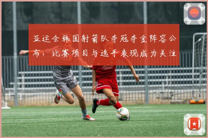 亚运会韩国射箭队夺冠夺金阵容公布，比赛项目与选手表现成为关注焦点