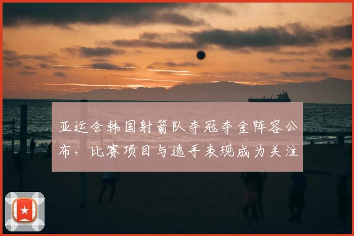 亚运会韩国射箭队夺冠夺金阵容公布，比赛项目与选手表现成为关注焦点