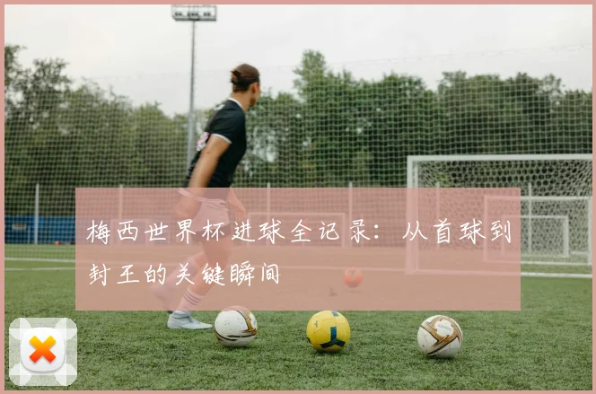 梅西世界杯进球全记录：从首球到封王的关键瞬间