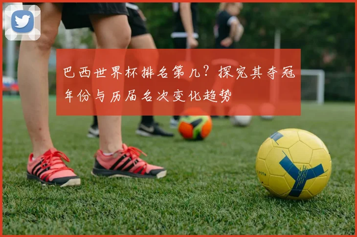 巴西世界杯排名第几？探究其夺冠年份与历届名次变化趋势